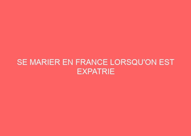 SE MARIER EN FRANCE LORSQU&rsquo;ON EST EXPATRIE