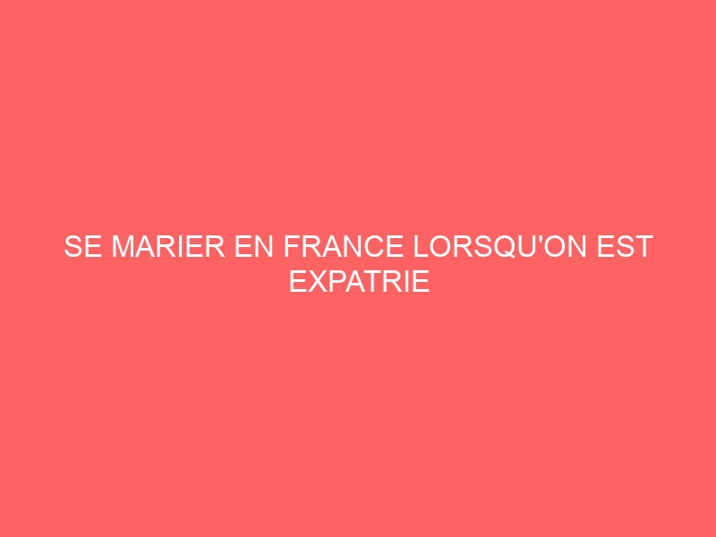 SE MARIER EN FRANCE LORSQU’ON EST EXPATRIE